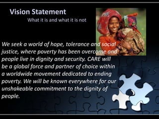 Vision Statement
          What it is and what it is not



We seek a world of hope, tolerance and social
justice, where poverty has been overcome and
people live in dignity and security. CARE will
be a global force and partner of choice within
a worldwide movement dedicated to ending
poverty. We will be known everywhere for our
unshakeable commitment to the dignity of
people.
 