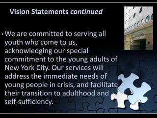 Vision Statements continued

• Weare committed to serving all
youth who come to us,
acknowledging our special
commitment to the young adults of
New York City. Our services will
address the immediate needs of
young people in crisis, and facilitate
their transition to adulthood and
self-sufficiency.
 