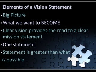 Elements of a Vision Statement
• Big Picture

• What we want to BECOME

• Clear vision provides the road to a clear
  mission statement
• One statement

• Statement is greater than what

 is possible
 