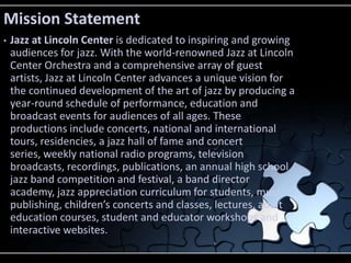 Mission Statement
•   Jazz at Lincoln Center is dedicated to inspiring and growing
    audiences for jazz. With the world-...
