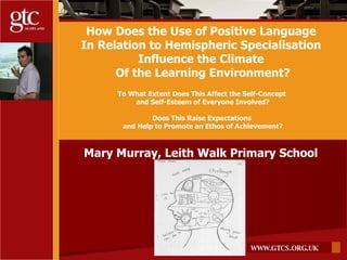How Does the Use of Positive Language  In Relation to Hemispheric Specialisation  Influence the Climate  Of the Learning Environment? To What Extent Does This Affect the Self-Concept  and Self-Esteem of Everyone Involved? Does This Raise Expectations  and Help to Promote an Ethos of Achievement? Mary Murray, Leith Walk Primary School 