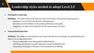 Leadership styles needed to adopt Level 2.5
6
● Participative leadership:
Definition: The leader listens to the followers and involves them in the decision-making process
-Employees are involved in the decision-making process
-QA teams provide feedback on the product performance and quality
-Suggestions are taken from employees for the improvement of product
● Transactional leadership:
Definition: The leaders set clear objective and reward the followers accordingly for accomplishing said
objective in an organized fashion
-Focus on tasks and results during partial implementation
-Clarifying role and tasks to guide employees towards established goals
-Practicality, Performance-Oriented, Conventional Decision Making
 