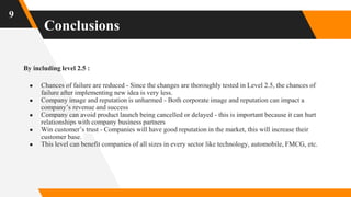 Conclusions
9
By including level 2.5 :
● Chances of failure are reduced - Since the changes are thoroughly tested in Level 2.5, the chances of
failure after implementing new idea is very less.
● Company image and reputation is unharmed - Both corporate image and reputation can impact a
company’s revenue and success
● Company can avoid product launch being cancelled or delayed - this is important because it can hurt
relationships with company business partners
● Win customer’s trust - Companies will have good reputation in the market, this will increase their
customer base.
● This level can benefit companies of all sizes in every sector like technology, automobile, FMCG, etc.
 