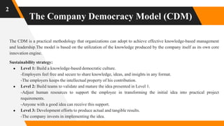 The Company Democracy Model (CDM)
2
The CDM is a practical methodology that organizations can adopt to achieve effective knowledge-based management
and leadership.The model is based on the utilization of the knowledge produced by the company itself as its own core
innovation engine.
Sustainability strategy:
● Level 1: Build a knowledge-based democratic culture.
-Employers feel free and secure to share knowledge, ideas, and insights in any format.
-The employers keeps the intellectual property of his contribution.
● Level 2: Build teams to validate and mature the idea presented in Level 1.
-Adjust human resources to support the employee in transforming the initial idea into practical project
requirements.
-Anyone with a good idea can receive this support.
● Level 3: Development efforts to produce actual and tangible results.
-The company invests in implementing the idea.
 