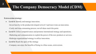 The Company Democracy Model (CDM)
2
Extroversion strategy:
● Level 4: Identify and manage innovation.
-Invest heavily in the product developed in level 3 and turn it into an innovation.
-Costly and time-consuming process; not all ideas reach this point.
● Level 5: Utilize competitiveness and promote international strategy and operations.
-Marketing and communication to exploit the power of the new products or services.
-Redesign organizational strategy to utilize innovation.
● Level 6: Reach the apex of the strategy
-Company can enjoy the benefits of being in a blue ocean, extroversion.
 