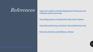 References
10
https://news.gallup.com/poll/158558/special-briefing-top-five-
challenges-obama-faces.aspx
https://blog.taskque.com/leadership-traits-barack-obama/
https://futureofworking.com/barack-obama-leadership-traits/
https://en.wikipedia.org/wiki/Barack_Obama
 