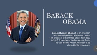 BARACK
OBAMA
Barack Hussein Obama II is an American
attorney and politician who served as the
44th president of the United States from 2009
to 2017. A member of the Democratic Party,
he was the first African American to be
elected to the presidency.
5
 