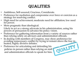QUALITIES
• Ambitious, Self-assured, Gracious, Considerate.
• Preference for mediation and compromise over force or coercion as a
  strategy for resolving conflict.
• High need for achievement; moderate need for affiliation; low need
  for power.
• More pragmatic than ideological.
  Likely to act as a strong advocate in his administration, using his
  powers of persuasion to advance his policy vision.
• Preference for gathering information from a variety of sources rather
  than relying solely on advisors and administration officials.
• In dealing with members of Congress, may show preference for
  avoiding unnecessary conflict by trying to remain above the fray in
  heated, highly divisive debates.
• Preference for articulating and defending his
   policies in person rather than relying on staff
   and administration officials to speak for him.
 