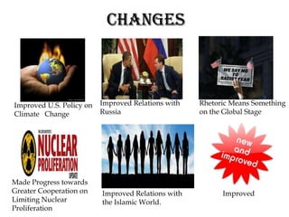 CHANGES



Improved U.S. Policy on   Improved Relations with   Rhetoric Means Something
Climate Change            Russia                    on the Global Stage




Made Progress towards
Greater Cooperation on    Improved Relations with         Improved
Limiting Nuclear          the Islamic World.
Proliferation
 