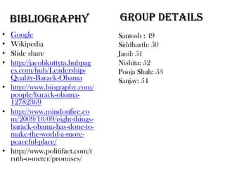 BIBLIOGRAPHY                Group Details
• Google                        Santosh : 49
• Wikipedia                     Siddharth: 50
• Slide share                   Janil: 51
• http://jacobkuttyta.hubpag    Nishita: 52
  es.com/hub/Leadership-        Pooja Shah: 53
  Quality-Barack-Obama          Sanjay: 54
• http://www.biography.com/
  people/barack-obama-
  12782369
• http://www.mindonfire.co
  m/2009/10/09/eight-things-
  barack-obama-has-done-to-
  make-the-world-a-more-
  peaceful-place/
• http://www.politifact.com/t
  ruth-o-meter/promises/
 