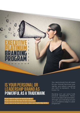 Is Your Personal or
Leadership Brand as
Powerful as a Trademark
You need a brand that will speak
for you. A brand that shows your
identity and reflects everything
you want to represent… To be
known for.
Branding isn’t just some fluffy
personal development theory,
and it’s not about self-promotion,
although your branding will give
you a competitive edge in career
progression.
Executive
Platinum
Branding
Program
If you want to stand out among leaders…
If you want to be the face of your company…
If you want to be known for your values and leadership skills…
 