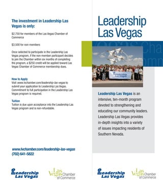 Leadership
LasVegas
www.lvchamber.com/leadership-las-vegas
(702) 641-5822
The investment in Leadership Las
Vegas is only:
$2,750 for members of the Las Vegas Chamber of
Commerce
$3,500 for non-members
Once selected to participate in the Leadership Las
Vegas program, if the non-member participant decides
to join the Chamber within six months of completing
the program, a $250 credit will be applied toward Las
Vegas Chamber of Commerce membership dues.
How to Apply
Visit www.lvchamber.com/leadership-las-vegas to
submit your application to Leadership Las Vegas.
Commitment to full participation in the Leadership Las
Vegas program is required.
Tuition
Tuition is due upon acceptance into the Leadership Las
Vegas program and is non-refundable.
Leadership Las Vegas is an
intensive, ten-month program
devoted to strengthening and
educating our community leaders.
Leadership Las Vegas provides
in-depth insights into a variety
of issues impacting residents of
Southern Nevada.
 