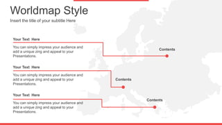 Worldmap Style
Insert the title of your subtitle Here
You can simply impress your audience and
add a unique zing and appeal to your
Presentations.
Your Text Here
You can simply impress your audience and
add a unique zing and appeal to your
Presentations.
Your Text Here
You can simply impress your audience and
add a unique zing and appeal to your
Presentations.
Your Text Here
Contents
Contents
Contents
 