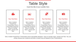 Table Style
Insert the title of your subtitle Here
Your Text Here
Get a modern
PowerPoint
Presentation that is
beautifully designed.
Easy to change
colors, photos and
Text
Your Text Here
Get a modern
PowerPoint
Presentation that is
beautifully designed.
Easy to change
colors, photos and
Text
Your Text Here
Get a modern
PowerPoint
Presentation that is
beautifully designed.
Easy to change
colors, photos and
Text
Your Text Here
Get a modern
PowerPoint
Presentation that is
beautifully designed.
Easy to change
colors, photos and
Text
Get a modern PowerPoint Presentation that is beautifully designed. Easy to change colors, photos and Text. You can
simply impress your audience and add a unique zing and appeal to your Presentations.
 