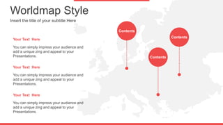 Worldmap Style
Insert the title of your subtitle Here
You can simply impress your audience and
add a unique zing and appeal to your
Presentations.
Your Text Here
You can simply impress your audience and
add a unique zing and appeal to your
Presentations.
Your Text Here
You can simply impress your audience and
add a unique zing and appeal to your
Presentations.
Your Text Here
Contents
Contents
Contents
 