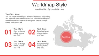 Worldmap Style
Insert the title of your subtitle Here
01
03
02
04
You can simply impress your audience and add a unique zing
and appeal to your Presentations. Get a modern PowerPoint
Presentation that is beautifully designed. Easy to change
colors, photos and Text.
Your Text Here
Easy to change
colors, photos
and Text.
Text Here
Easy to change
colors, photos
and Text.
Text Here
Easy to change
colors, photos
and Text.
Text Here
Easy to change
colors, photos
and Text.
Text Here
Text Here
 