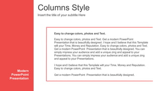 Columns Style
Insert the title of your subtitle Here
Easy to change colors, photos and Text. Get a modern PowerPoint
Presentation that is beautifully designed. I hope and I believe that this Template
will your Time, Money and Reputation. Easy to change colors, photos and Text.
Get a modern PowerPoint Presentation that is beautifully designed. You can
simply impress your audience and add a unique zing and appeal to your
Presentations. You can simply impress your audience and add a unique zing
and appeal to your Presentations.
I hope and I believe that this Template will your Time, Money and Reputation.
Easy to change colors, photos and Text.
Get a modern PowerPoint Presentation that is beautifully designed.
Easy to change colors, photos and Text.
Modern
PowerPoint
Presentation
 