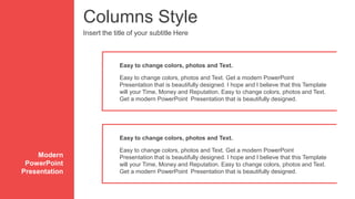 Columns Style
Insert the title of your subtitle Here
Easy to change colors, photos and Text. Get a modern PowerPoint
Presentation that is beautifully designed. I hope and I believe that this Template
will your Time, Money and Reputation. Easy to change colors, photos and Text.
Get a modern PowerPoint Presentation that is beautifully designed.
Easy to change colors, photos and Text.
Modern
PowerPoint
Presentation
Easy to change colors, photos and Text. Get a modern PowerPoint
Presentation that is beautifully designed. I hope and I believe that this Template
will your Time, Money and Reputation. Easy to change colors, photos and Text.
Get a modern PowerPoint Presentation that is beautifully designed.
Easy to change colors, photos and Text.
 