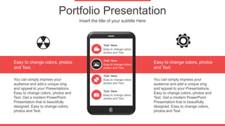 Portfolio Presentation
Insert the title of your subtitle Here
Easy to change colors,
photos and Text.
Text Here
Easy to change colors,
photos and Text.
Text Here
Easy to change colors,
photos and Text.
Text Here
Easy to change colors,
photos and Text.
Text Here
Easy to change colors, photos
and Text.
Easy to change colors, photos
and Text.
You can simply impress your
audience and add a unique zing
and appeal to your Presentations.
Easy to change colors, photos and
Text. Get a modern PowerPoint
Presentation that is beautifully
designed. Easy to change colors,
photos and Text.
You can simply impress your
audience and add a unique zing
and appeal to your Presentations.
Easy to change colors, photos and
Text. Get a modern PowerPoint
Presentation that is beautifully
designed. Easy to change colors,
photos and Text.
 
