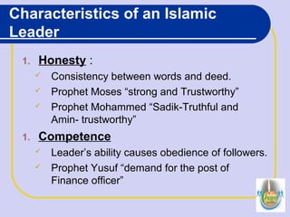 Characteristics of an Islamic
Leader
1. Honesty :
 Consistency between words and deed.
 Prophet Moses “strong and Trustworthy”
 Prophet Mohammed “Sadik-Truthful and
Amin- trustworthy”
1. Competence
 Leader’s ability causes obedience of followers.
 Prophet Yusuf “demand for the post of
Finance officer”
 
