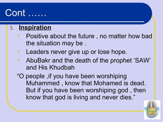 3. Inspiration
 Positive about the future , no matter how bad
the situation may be .
 Leaders never give up or lose hope.
 AbuBakr and the death of the prophet ‘SAW’
and His Khudbah
“O people ,if you have been worshiping
Muhammed , know that Mohamed is dead.
But if you have been worshiping god , then
know that god is living and never dies.”
Cont ……
 