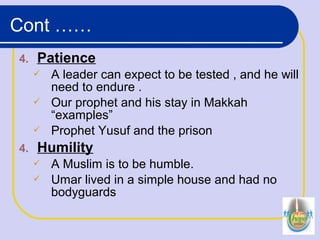 4. Patience
 A leader can expect to be tested , and he will
need to endure .
 Our prophet and his stay in Makkah
“examples”
 Prophet Yusuf and the prison
4. Humility
 A Muslim is to be humble.
 Umar lived in a simple house and had no
bodyguards
Cont ……
 