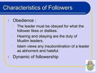 Characteristics of Followers
1. Obedience :
 The leader must be obeyed for what the
follower likes or dislikes.
 Hearing and obeying are the duty of
Muslim leaders.
 Islam views any insubordination of a leader
as abhorrent and hateful.
1. Dynamic of followership
 