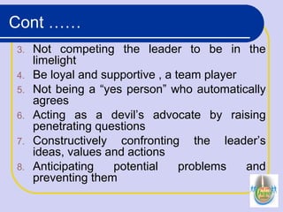 Cont ……
3. Not competing the leader to be in the
limelight
4. Be loyal and supportive , a team player
5. Not being a “yes person” who automatically
agrees
6. Acting as a devil’s advocate by raising
penetrating questions
7. Constructively confronting the leader’s
ideas, values and actions
8. Anticipating potential problems and
preventing them
 