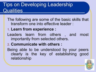 Tips on Developing Leadership
Qualities
The following are some of the basic skills that
transform one into effective leader :
1. Learn from experience :
Leaders learn from others , and most
importantly from selected others.
2. Communicate with others :
Being able to be understood by your peers
clearly is the key of establishing good
relationship
 