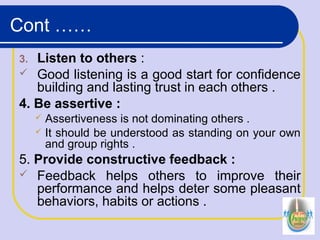 3. Listen to others :
 Good listening is a good start for confidence
building and lasting trust in each others .
4. Be assertive :
 Assertiveness is not dominating others .
 It should be understood as standing on your own
and group rights .
5. Provide constructive feedback :
 Feedback helps others to improve their
performance and helps deter some pleasant
behaviors, habits or actions .
Cont ……
 