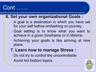6. Set your own organizational Goals :
 A goal is a destination in which you have set
for your self before embarking on journey .
 Goal setting is to know what you want to
achieve in a given timeframe or in lifetime.
 Achieving your goals is like arriving at new
place.
7. Learn how to manage Stress :
 Do not try to control the uncontrollable
 Avoid hot bottom topics
Cont ……
 