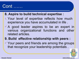 8. Aspire to build technical expertise :
1. Your level of expertise reflects how much
experience you have accumulated in life .
 A good leader aspires to be an expert in
various organizational functions and other
related articles.
9. Build effective relationship with peers :
 Your peers and friends are among the groups
that recognize your leadership potentials .
Hussein Osman www.simad.edu.so
Cont ……
 