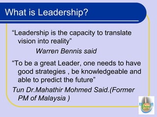 What is Leadership?
“Leadership is the capacity to translate
vision into reality”
Warren Bennis said
“To be a great Leader, one needs to have
good strategies , be knowledgeable and
able to predict the future”
Tun Dr.Mahathir Mohmed Said.(Former
PM of Malaysia )
 
