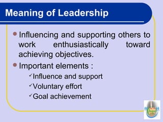 Meaning of Leadership
Influencing and supporting others to
work enthusiastically toward
achieving objectives.
Important elements :
Influence and support
Voluntary effort
Goal achievement
 
