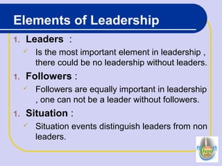 Elements of Leadership
1. Leaders :
 Is the most important element in leadership ,
there could be no leadership without leaders.
1. Followers :
 Followers are equally important in leadership
, one can not be a leader without followers.
1. Situation :
 Situation events distinguish leaders from non
leaders.
 