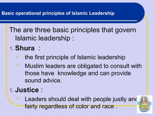 Basic operational principles of Islamic Leadership
The are three basic principles that govern
Islamic leadership :
1. Shura :
 the first principle of Islamic leadership
 Muslim leaders are obligated to consult with
those have knowledge and can provide
sound advice.
1. Justice :
 Leaders should deal with people justly and
fairly regardless of color and race .
 