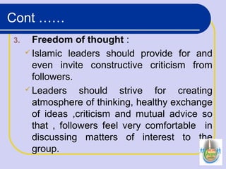 3. Freedom of thought :
 Islamic leaders should provide for and
even invite constructive criticism from
followers.
 Leaders should strive for creating
atmosphere of thinking, healthy exchange
of ideas ,criticism and mutual advice so
that , followers feel very comfortable in
discussing matters of interest to the
group.
Cont ……
 