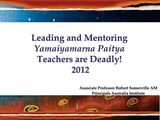 Leading and Mentoring
 Yamaiyamarna Paitya
  Teachers are Deadly!
          2012
           Associate Professor Robert Somerville AM
                 Principals Australia Institute
 