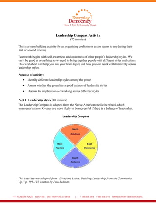 Leadership Compass Activity
(75 minutes)
This is a team building activity for an organizing coalition or action teams to use during their
first or second meeting.
Teamwork begins with self-awareness and awareness of other people’s leadership styles. We
can’t be good at everything so we need to bring together people with different styles and talents.
This worksheet will help you and your team figure out how you can work collaboratively across
leadership styles.
Purpose of activity:
• Identify different leadership styles among the group
• Assess whether the group has a good balance of leadership styles
• Discuss the implications of working across different styles
Part 1: Leadership styles (10 minutes)
The Leadership Compass is adapted from the Native American medicine wheel, which
represents balance. Groups are more likely to be successful if there is a balance of leadership.
This exercise was adapted from “Everyone Leads: Building Leadership from the Community
Up,” p. 191-195, written by Paul Schmitz.
 