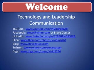 Welcome
   Technology and Leadership
        Communication
YouTube: www.youtube.com/VIVIDINSIGHT
Facebook: steve@vimm.com or Steve Gasser
LinkedIn: www.linkedin.com/in/STEPHENGASSER
Flickr: www.flickr.com/photos/vividinsight
Blog: www.stevegasser.com
Twitter: www.twitter.com/stevegasser
Digg: www.digg.com/users/vivid1234
 