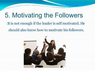 5. Motivating the Followers
It is not enough if the leader is self motivated. He
should also know how to motivate his followers.
 