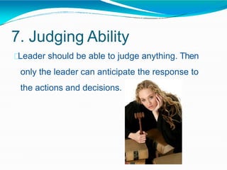 7. Judging Ability
Leader should be able to judge anything. Then
only the leader can anticipate the response to
the actions and decisions.
 