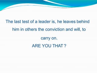 The last test of a leader is, he leaves behind
him in others the conviction and will, to
carry on.
ARE YOU THAT ?
 