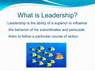 What is Leadership?
Leadership is the ability of a superior to influence
the behavior of his subordinates and persuade
them to follow a particular course of action.
 