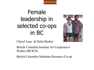 Female leadership in selected co-ops in BC Cheryl L Cheryl Lans  & Delia Becker British Columbia Institute for Cooperative Studies (BCICS) British Columbia Maritime Resource Co-op 