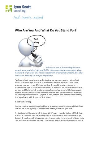 Who Are You And What Do You Stand For?
Values are one of those things that can
sometimes sound a bit ‘pink and fluffy’; often we associate them with a few
nice words or phrases on a mission statement or corporate website. But what
are Values and why are they so important?
I’ve learned that knowing and understanding our own core values – at work, at
home, in relationships, is crucial. Values reflect what is important to us. They
underpin how we live our life, how we view the world, what we tolerate in
ourselves, the type of organisations we want to work for, our motivations and how
we lead and like to be led. And when people are unhappy, unfulfilled or angry at
work I find more and more that it is because their own values are not in alignment
with the organisational values (explicit or not), or their own leader’s values or they
feel ‘out of sync’ with the rest of their team.
It just ‘feels’ wrong.
You can hire the most technically able and competent people in the world but if the
cultural ‘fit’ is wrong, they’ll underperform or they won’t hang around.
A value is something you need – indeed MUST have – in order to feel fulfilled. Now,
most of us can draw up a list of things that are important to us but core values go
deeper. If you know what triggers a very strong emotion in you then it is highly likely
that a core value has been touched. Values and beliefs drive the decisions we make.
 