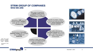 November 6-7, 2014 
ZurichSTRIM GROUP OFCOMPANIESWHO WEARE 
Many years of experience 
as globally acting senior 
executivesin the design and 
implementation of strategies 
High qualityreferencesas 
executivecoacheswitha focus 
on sales, marketing, financeand 
HR -partlyin international 
environments 
Scientific foundation, balance 
ofinternal andexternalevidence 
due tovariousteachingand 
researchactivities 
Specialistsin SWPand(HR/ 
Workforce/Sales) Analytics– 
partlywiththeinvolvement 
ofOutsourcing 
Development ofinnovative 
businessmodelswitha constant 
viewon cultureand 
leadership 
Empathyin large organizations 
connectedwithdown-to-earth- 
nessandexpertisein 
execution(conventions) 
xxx November 7, 2014 2 
 