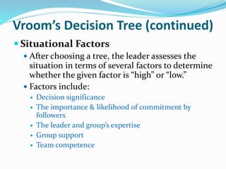 Vroom’s Decision Tree (continued)
 Situational Factors
 After choosing a tree, the leader assesses the
situation in term...