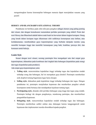 10
menguntungkan karena keterampilan hubungan manusia dapat menciptakan suasana yang
positif.
HERSEY AND BLANCHARD’S SITUATIONAL THEORY
Pendekatan ini berfokus pada sifat-sifat para pengikut sebagai elemen yang paling penting
dari situasi, dan dengan konsekuensi menentukan perilaku pemimpin yang efektif. Point dari
teori Hersey dan Blanchard adalah bahwa anak buah itu bervariasi dalam tingkat kesiapan. Orang
yang lemah dalam kesiapan tugas dikarenaan oleh sedikitnya kemampuan atau latihan, atau
ketidakamanan, membutuhkan gaya kepemimpinan yang berbeda daripada mereka yang
memiliki kesiapan tinggi dan memiliki kemampuan yang baik, keahlian, percaya diri, dan
kemauan untuk bekerja.
Leader Style
Sesuai dengan teori situasi, seorang pemimpin bisa mengadopsi satu dari empat gaya
kepemimpinan, didasarkan pada kombinasi dari tingkah laku hubungan (kepedulian pada orang)
dan tugas (kepedulian pada produksi).
Ada empat gaya kepemimpinan yaitu:
1. Telling style, mencerminkan kepedulian tinggi terhadap tugas dan kepedulian rendah
terhadap orang dan hubungan, hal ini merupakan gaya direktif. Pemimpin memberikan
arah eksplisit tentang bagaimana tugas harus dicapai.
2. Selling style, didasarkan pada kepedulian tinggi terhadap hubungan dan tugas. Dengan
pendekatan ini, pemimpin menjelaskan keputusan dan memberikan pengikut sebuah
kesemparan untuk bertanya dan mendapatkan kejelasan tentang tugas.
3. Participating style, ditandai oleh perilaku hubungan yang tinggi dan tugas yang rendah.
Pemimpin berbagi ide dengan pengikutnya, mendorong partisipas, dan memfasilitasi
pengambilan keputusan.
4. Delegating style, mencerminkan kepedulian rendah terhadap tugas dan hubungan.
Pemimpin memberikan sedikit arahan atau dukungan karena tanggungjawab untuk
keputusan dan implementasi mereka diserahkan kepada pengikut.
 