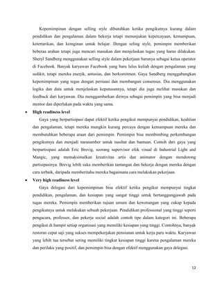 12
Kepemimpinan dengan selling style dibutuhkan ketika pengikutnya kurang dalam
pendidikan dan pengalaman dalam bekerja tetapi menunjukan kepercayaan, kemampuan,
ketertarikan, dan keinginan untuk belajar. Dengan seling style, pemimpin memberikan
beberaa arahan tetapi juga mencari masukan dan menjelaskan tugas yang harus dilakukan.
Sheryl Sandberg menggunakan selling style dalam pekerjaan barunya sebagai ketua operator
di Facebook. Banyak karyawan Facebook yang baru lulus kuliah dengan pengalaman yang
sedikit, tetapi mereka enerjik, antusias, dan berkomitmen. Gaya Sandberg menggabungkan
kepemimpinan yang tegas dengan persuasi dan membangun consensus. Dia menggunakan
logika dan data untuk menjelaskan keputusannya, tetapi dia juga melihat masukan dan
feedback dari karyawan. Dia menggambarkan dirinya sebagai pemimpin yang bisa menjadi
mentor dan diperlukan pada waktu yang sama.
 High readiness level
Gaya yang berpartisipasi dapat efektif ketika pengikut mempunyai pendidikan, keahlian
dan pengalaman, tetapi mereka mungkin kurang percaya dengan kemampuan mereka dan
membutuhkan beberapa araan dari pemimpin. Pemimpin bisa membimbing perkembangan
pengikutnya dan menjadi narasumber untuk nasihat dan bantuan. Contoh dari gaya yang
berpartisipasi adalah Eric Brevig, seorang supervisor efek visual di Industrial Light and
Mangic, yang memaksimalkan kreativitas artis dan animator dengan mendorong
partisipasinya. Brevig lebih suka memberikan tantangan dan bekerja dengan mereka dengan
cara terbaik, daripada memberitahu mereka bagaimana cara melakukan pekerjaan.
 Very high readiness level
Gaya delegasi dari kepemimpinan bisa efektif ketika pengikut mempunyai tingkat
pendidikan, pengalaman, dan kesiapan yang sangat tinggi untuk bertanggungjawab pada
tugas mereka. Pemimpin memberikan tujuan umum dan kewenangan yang cukup kepada
pengikutnya untuk melakukan sebuah pekerjaan. Pendidikan professional yang tinggi seperti
pengacara, professor, dan pekerja social adalah contoh tipe dalam kategori ini. Beberapa
pengikut di hampir setiap organisasi yang memiliki kesiapan yang tinggi. Contohnya, banyak
restoran cepat saji yang sukses mempekerjakan pensiunan untuk kerja paru waktu. Karyawan
yang lebih tua tersebut sering memiliki tingkat kesiapan tinggi karena pengalaman mereka
dan perilaku yang positif, dan pemimpin bisa dengan efektif menggunakan gaya delegasi.
 